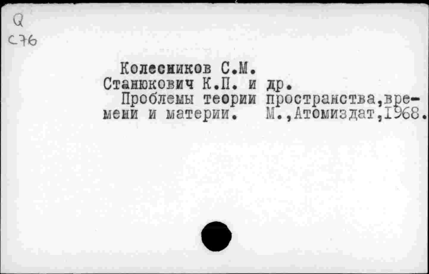 ﻿Колесников С.М.
Станюкович К.П. и др.
Проблемы теории пространства,вре-меми и материи.	М.,Атемиздат,1968.